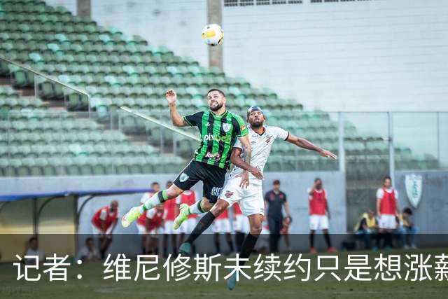记者：维尼修斯未续约只是想涨薪，而小蜘蛛压根不想留在马竞